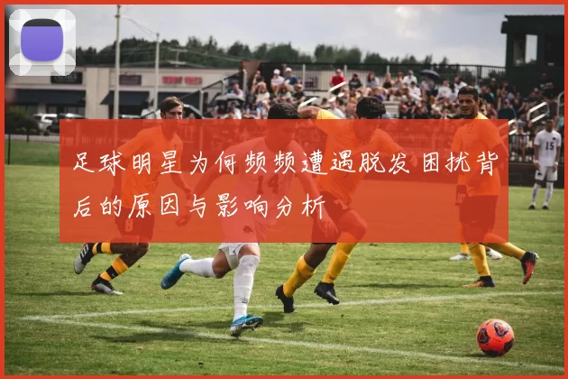 足球明星为何频频遭遇脱发困扰背后的原因与影响分析