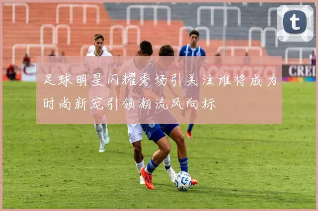 足球明星闪耀秀场引关注谁将成为时尚新宠引领潮流风向标