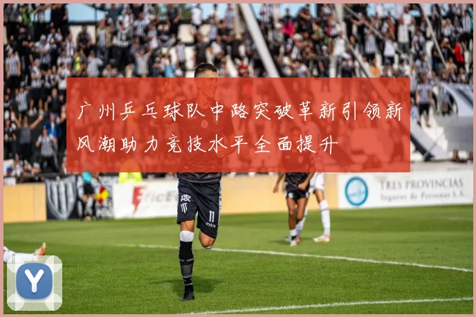 广州乒乓球队中路突破革新引领新风潮助力竞技水平全面提升