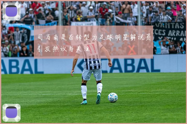司马南是否转型为足球明星解说员引发热议与关注
