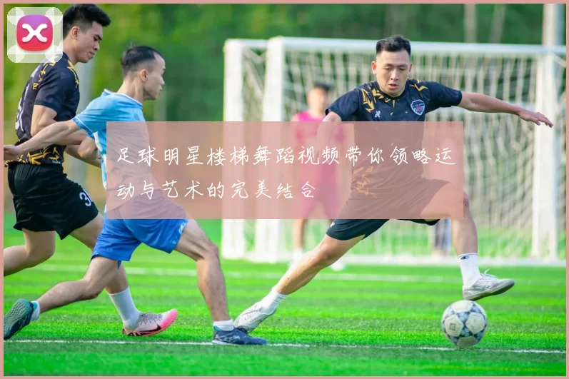 足球明星楼梯舞蹈视频带你领略运动与艺术的完美结合