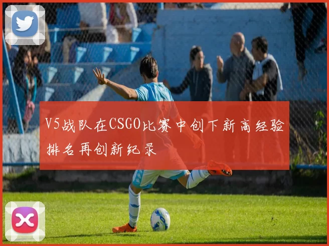 V5战队在CSGO比赛中创下新高经验排名再创新纪录