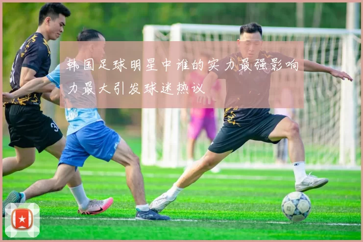 韩国足球明星中谁的实力最强影响力最大引发球迷热议