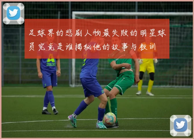 足球界的悲剧人物最失败的明星球员究竟是谁揭秘他的故事与教训