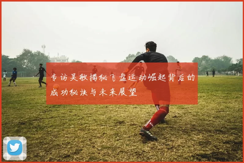 专访吴敏揭秘飞盘运动崛起背后的成功秘诀与未来展望