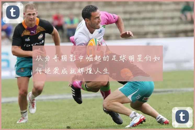 从分手阴影中崛起的足球明星们如何逆袭成就辉煌人生