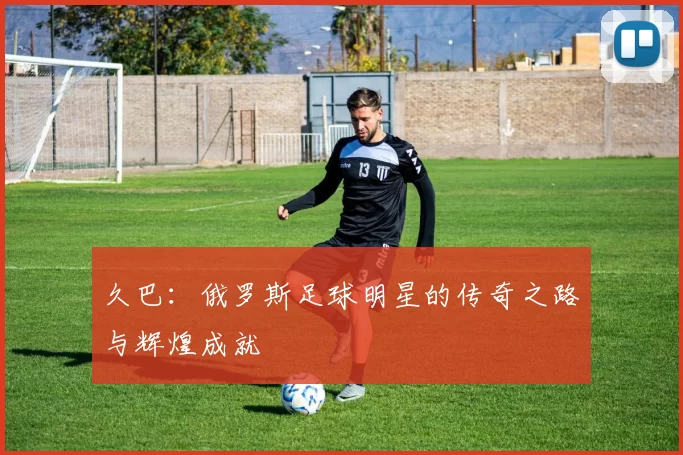 久巴：俄罗斯足球明星的传奇之路与辉煌成就