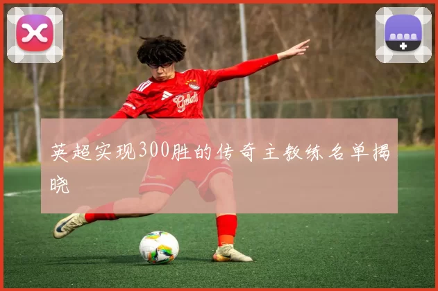 英超实现300胜的传奇主教练名单揭晓