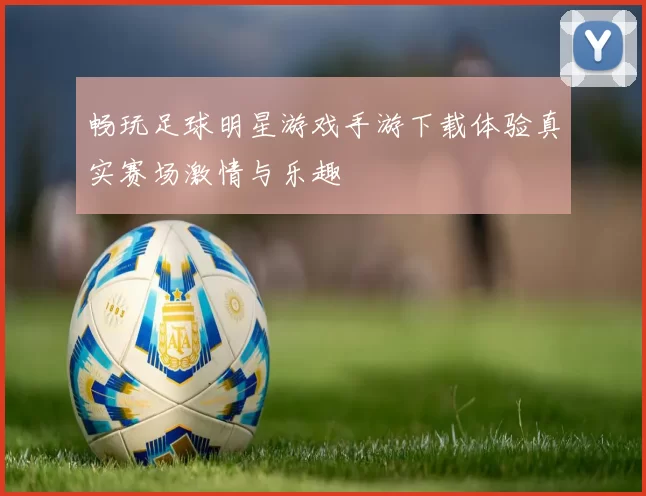 畅玩足球明星游戏手游下载体验真实赛场激情与乐趣