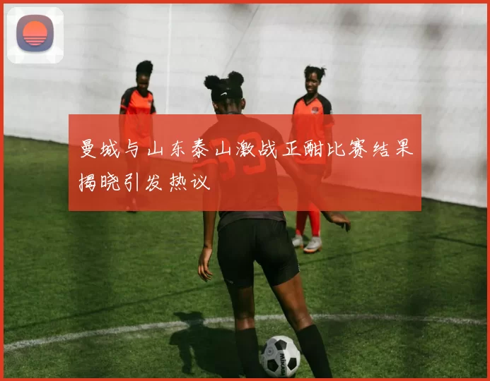 曼城与山东泰山激战正酣比赛结果揭晓引发热议