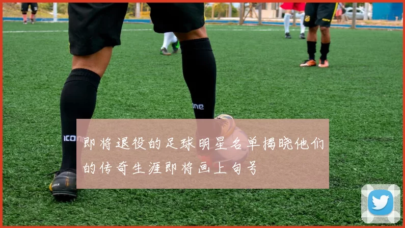 即将退役的足球明星名单揭晓他们的传奇生涯即将画上句号