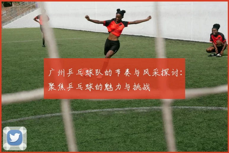广州乒乓球队的节奏与风采探讨：聚焦乒乓球的魅力与挑战