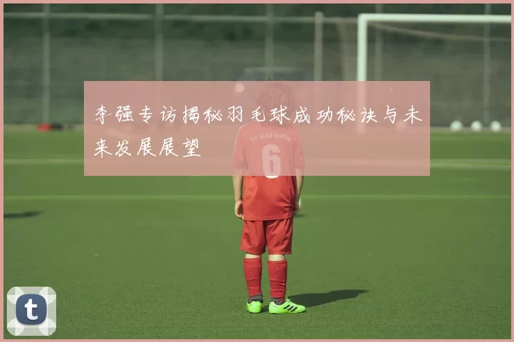 李强专访揭秘羽毛球成功秘诀与未来发展展望