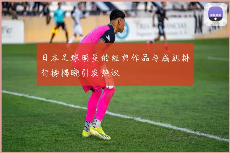 日本足球明星的经典作品与成就排行榜揭晓引发热议