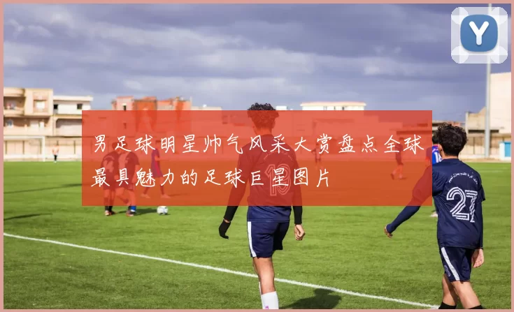 男足球明星帅气风采大赏盘点全球最具魅力的足球巨星图片