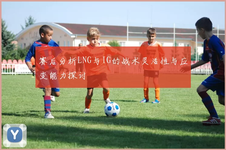 赛后分析LNG与IG的战术灵活性与应变能力探讨