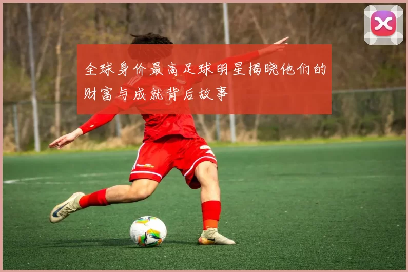 全球身价最高足球明星揭晓他们的财富与成就背后故事