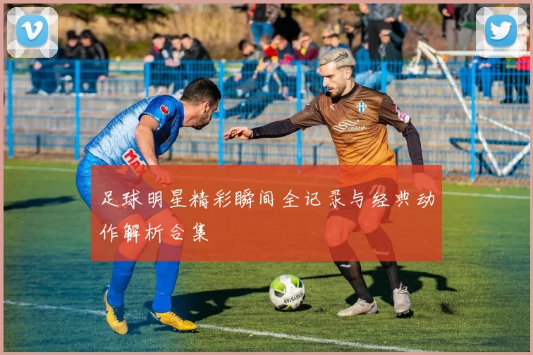 足球明星精彩瞬间全记录与经典动作解析合集