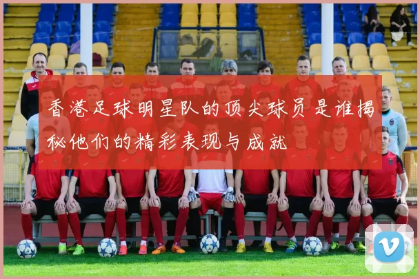 香港足球明星队的顶尖球员是谁揭秘他们的精彩表现与成就