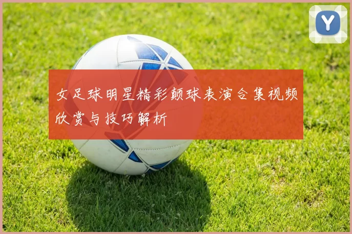 女足球明星精彩颠球表演合集视频欣赏与技巧解析