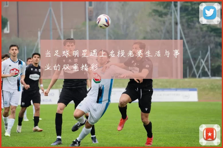 当足球明星遇上名模老婆生活与事业的双重精彩