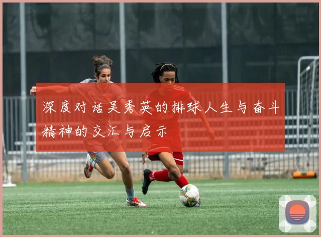 深度对话吴秀英的排球人生与奋斗精神的交汇与启示