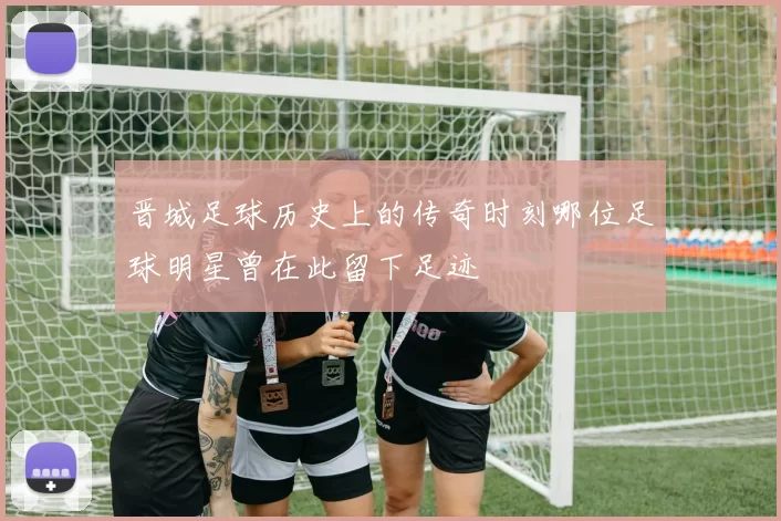 晋城足球历史上的传奇时刻哪位足球明星曾在此留下足迹