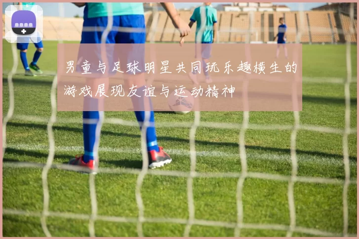男童与足球明星共同玩乐趣横生的游戏展现友谊与运动精神