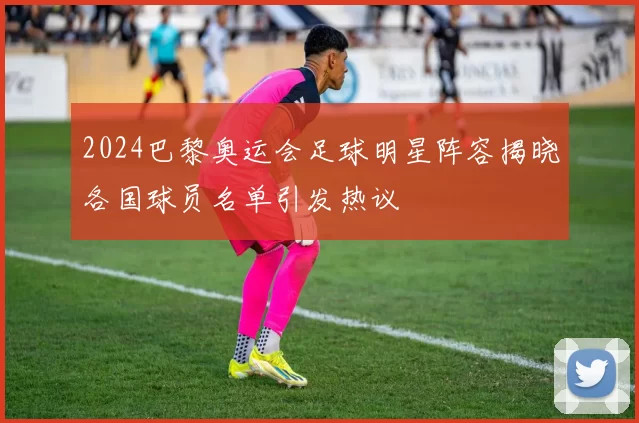 2024巴黎奥运会足球明星阵容揭晓各国球员名单引发热议