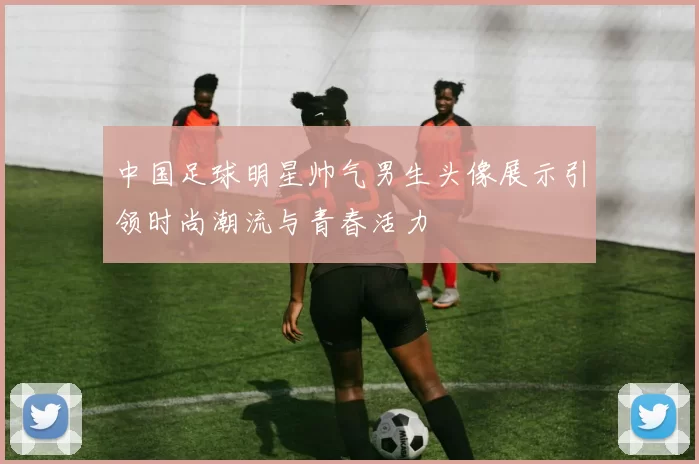 中国足球明星帅气男生头像展示引领时尚潮流与青春活力