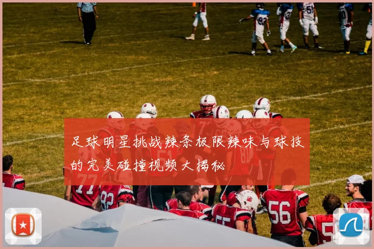 足球明星挑战辣条极限辣味与球技的完美碰撞视频大揭秘