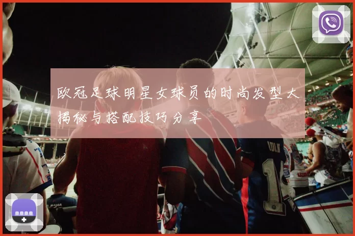 欧冠足球明星女球员的时尚发型大揭秘与搭配技巧分享