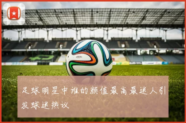 足球明星中谁的颜值最高最迷人引发球迷热议