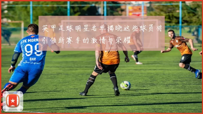 英甲足球明星名单揭晓这些球员将引领新赛季的激情与荣耀