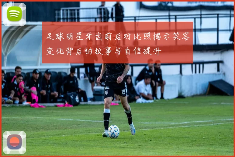 足球明星牙齿前后对比照揭示笑容变化背后的故事与自信提升