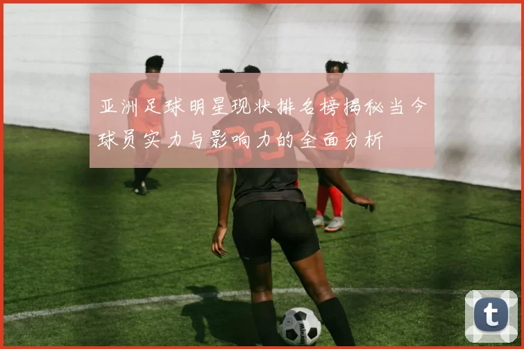 亚洲足球明星现状排名榜揭秘当今球员实力与影响力的全面分析