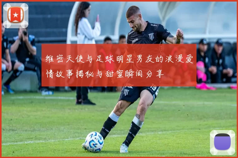 维密天使与足球明星男友的浪漫爱情故事揭秘与甜蜜瞬间分享