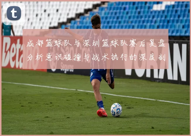 成都篮球队与深圳篮球队赛后复盘分析意识碰撞与战术执行的深度剖析