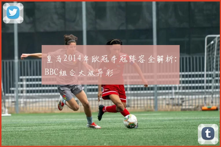 皇马2014年欧冠夺冠阵容全解析：BBC组合大放异彩