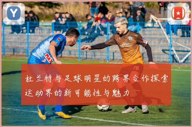 杜兰特与足球明星的跨界合作探索运动界的新可能性与魅力