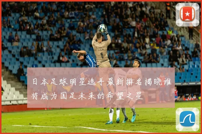 日本足球明星选手最新排名揭晓谁将成为国足未来的希望之星