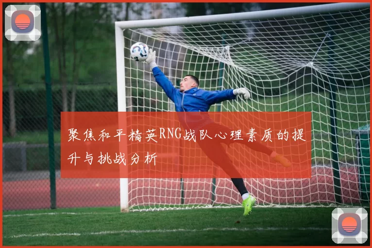 聚焦和平精英RNG战队心理素质的提升与挑战分析