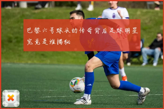 巴黎六号球衣的传奇背后足球明星究竟是谁揭秘
