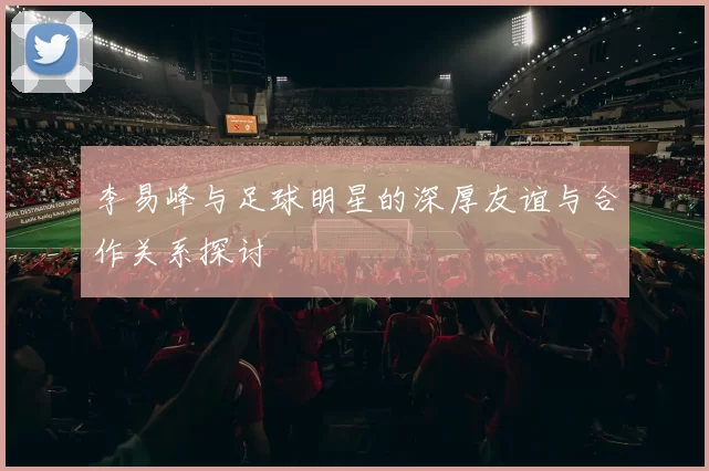 李易峰与足球明星的深厚友谊与合作关系探讨