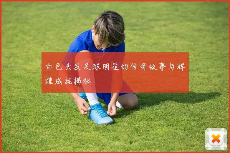 白色头发足球明星的传奇故事与辉煌成就揭秘