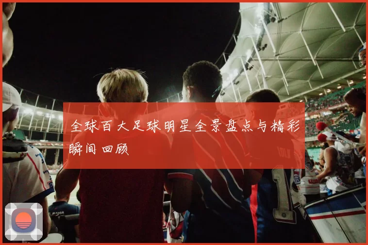 全球百大足球明星全景盘点与精彩瞬间回顾
