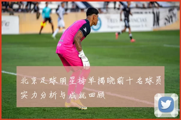 北京足球明星榜单揭晓前十名球员实力分析与成就回顾
