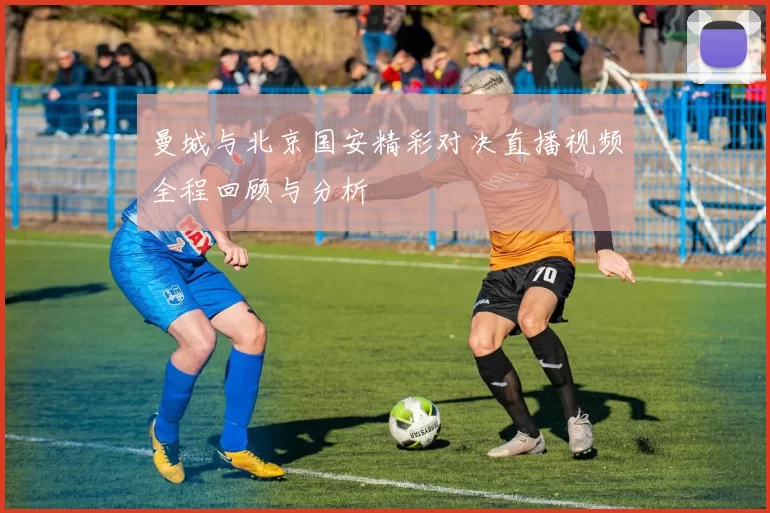 曼城与北京国安精彩对决直播视频全程回顾与分析