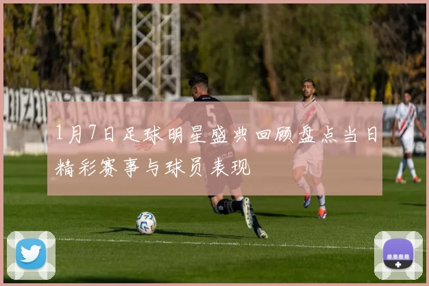 1月7日足球明星盛典回顾盘点当日精彩赛事与球员表现