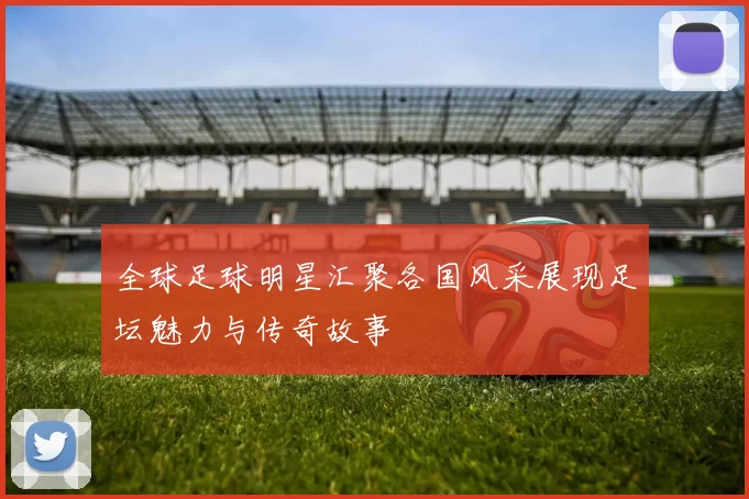 全球足球明星汇聚各国风采展现足坛魅力与传奇故事